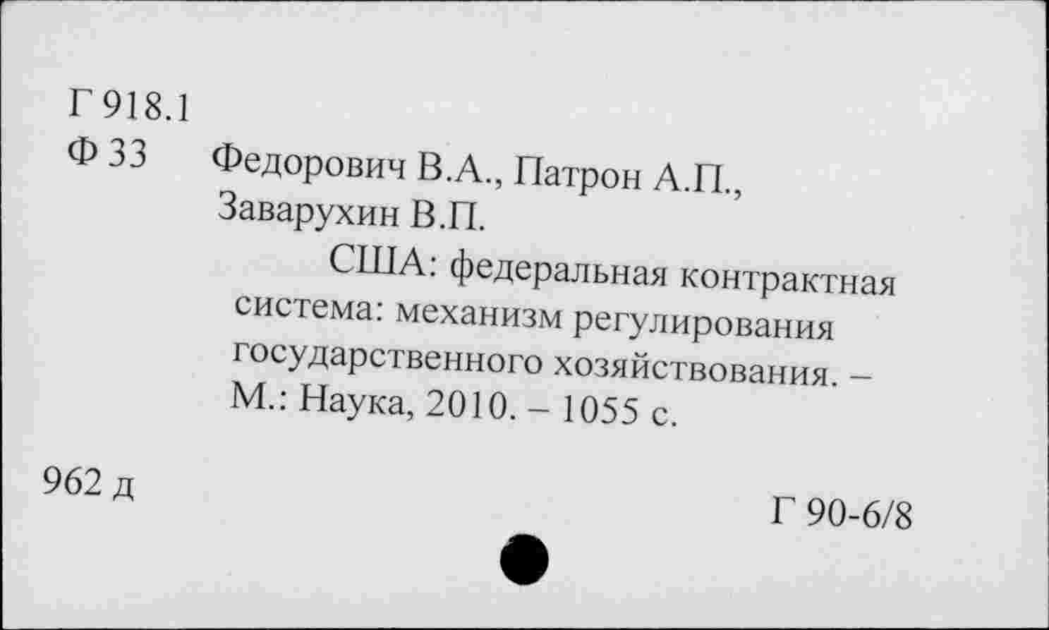 ﻿Г 918.1
Ф 33 Федорович В.А., Патрон А.П., Заварухин В.П.
США: федеральная контрактная система: механизм регулирования государственного хозяйствования. -М.: Наука, 2010. - 1055 с.
962 д
Г 90-6/8